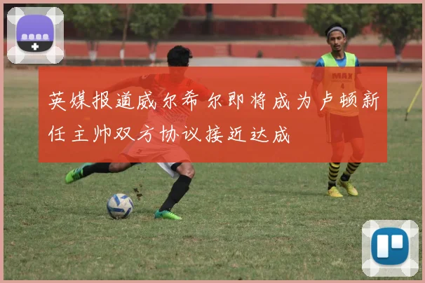 英媒报道威尔希尔即将成为卢顿新任主帅双方协议接近达成
