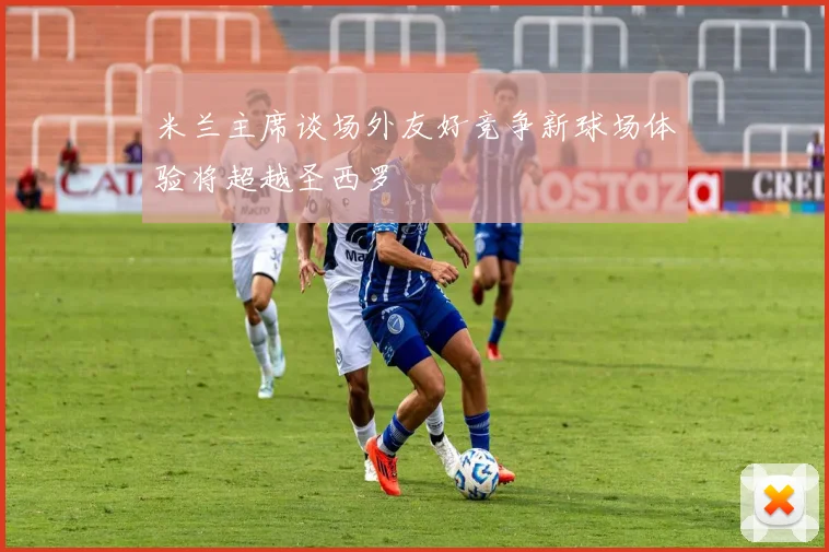 米兰主席谈场外友好竞争新球场体验将超越圣西罗