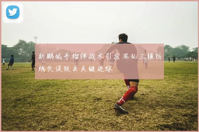 新鹏城手榴弹战术引发混乱三镇防线失误致丢关键进球