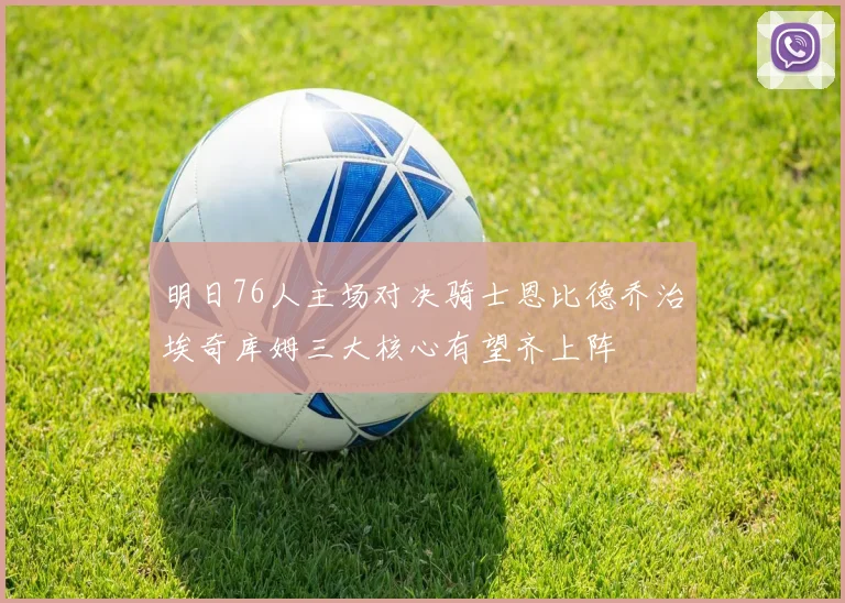 明日76人主场对决骑士恩比德乔治埃奇库姆三大核心有望齐上阵