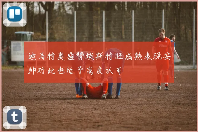 迪马特奥盛赞埃斯特旺成熟表现安帅对此也给予高度认可