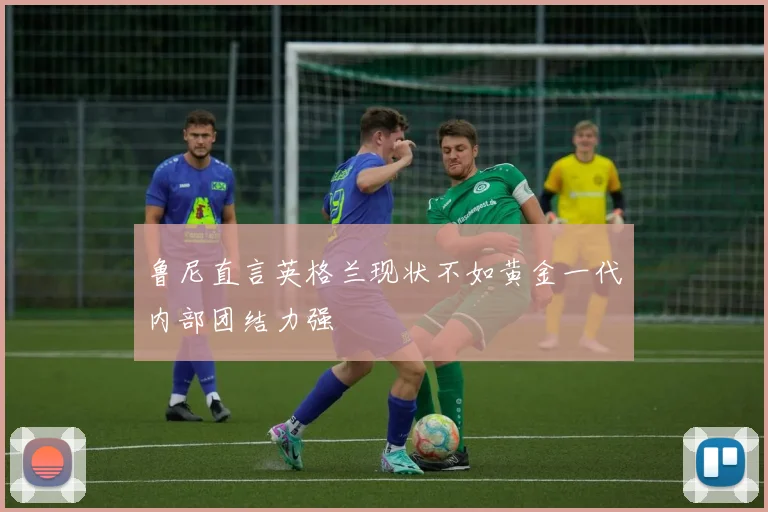 鲁尼直言英格兰现状不如黄金一代内部团结力强