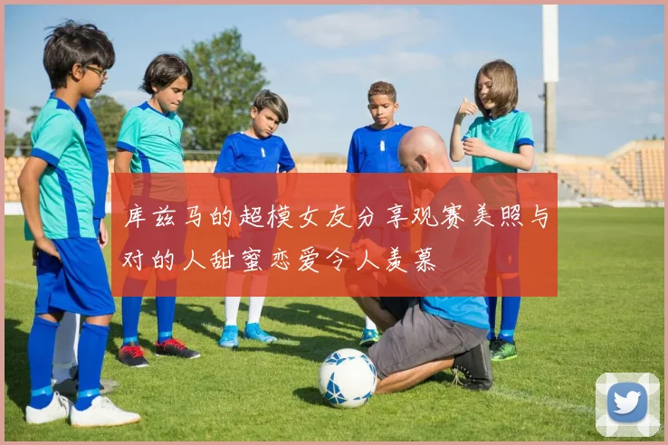 库兹马的超模女友分享观赛美照与对的人甜蜜恋爱令人羡慕