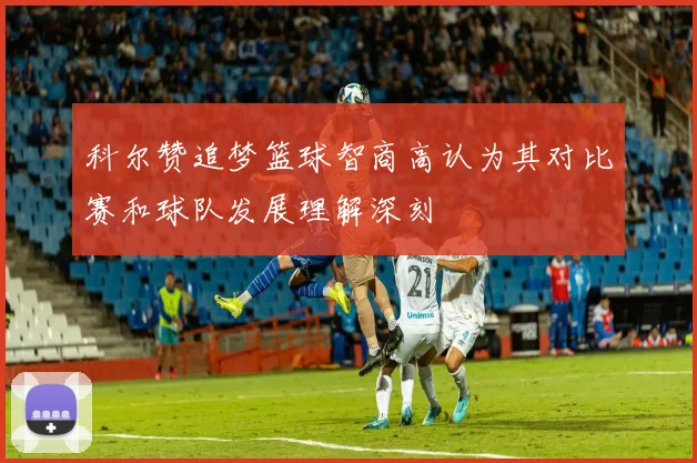 科尔赞追梦篮球智商高认为其对比赛和球队发展理解深刻