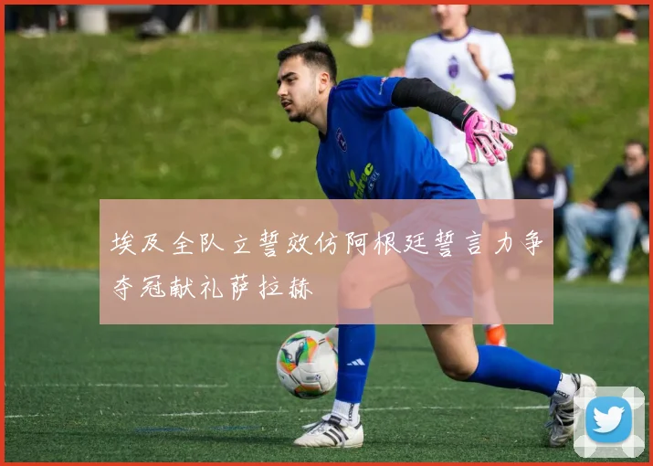 埃及全队立誓效仿阿根廷誓言力争夺冠献礼萨拉赫