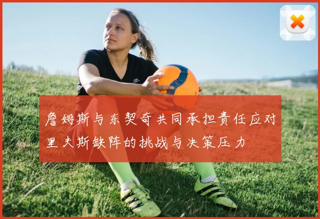 詹姆斯与东契奇共同承担责任应对里夫斯缺阵的挑战与决策压力