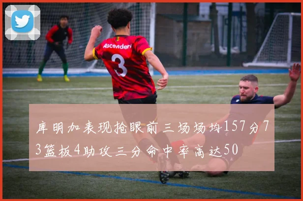 库明加表现抢眼前三场场均157分73篮板4助攻三分命中率高达50