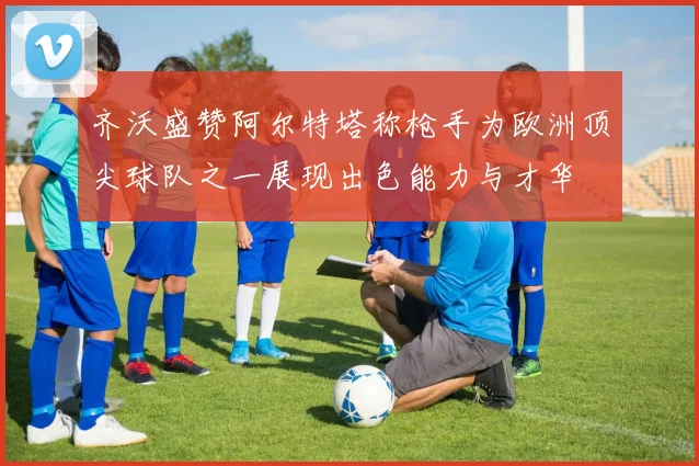 齐沃盛赞阿尔特塔称枪手为欧洲顶尖球队之一展现出色能力与才华