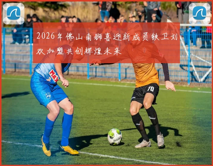 2026年佛山南狮喜迎新成员铁卫刘欢加盟共创辉煌未来