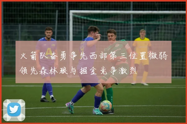 火箭队奋勇争先西部第三位置微弱领先森林狼与掘金竞争激烈