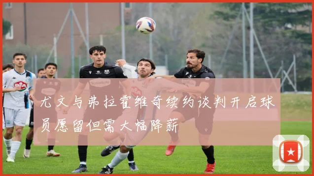 尤文与弗拉霍维奇续约谈判开启球员愿留但需大幅降薪