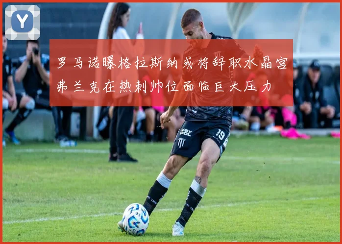 罗马诺曝格拉斯纳或将辞职水晶宫弗兰克在热刺帅位面临巨大压力
