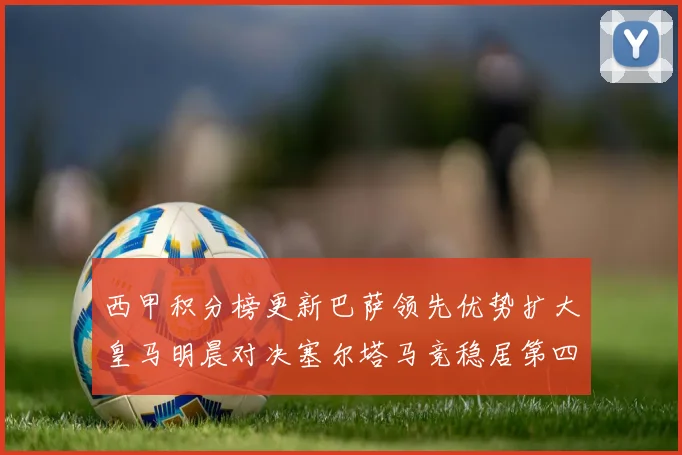 西甲积分榜更新巴萨领先优势扩大皇马明晨对决塞尔塔马竞稳居第四