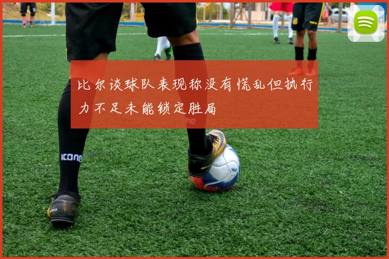 比尔谈球队表现称没有慌乱但执行力不足未能锁定胜局
