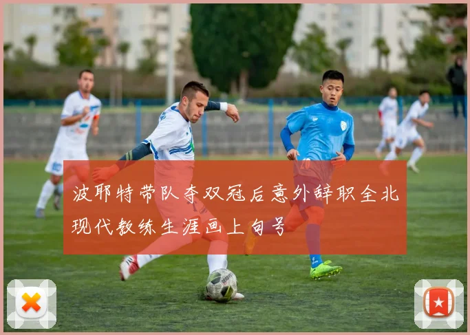 波耶特带队夺双冠后意外辞职全北现代教练生涯画上句号