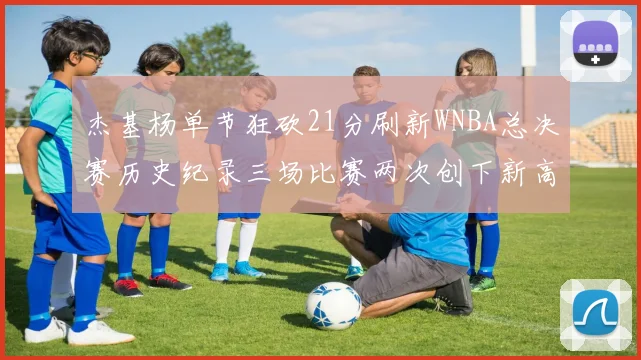 杰基杨单节狂砍21分刷新WNBA总决赛历史纪录三场比赛两次创下新高