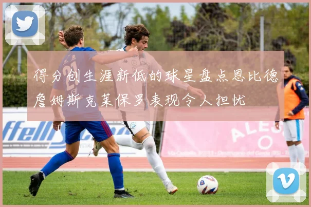 得分创生涯新低的球星盘点恩比德詹姆斯克莱保罗表现令人担忧