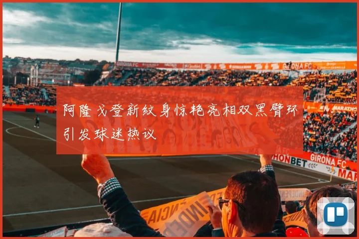 阿隆戈登新纹身惊艳亮相双黑臂环引发球迷热议