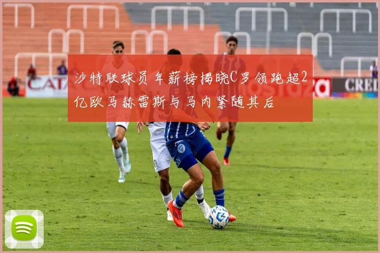 沙特联球员年薪榜揭晓C罗领跑超2亿欧马赫雷斯与马内紧随其后
