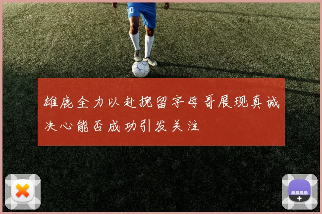 雄鹿全力以赴挽留字母哥展现真诚决心能否成功引发关注