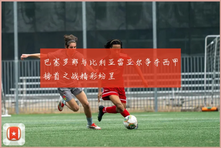 巴塞罗那与比利亚雷亚尔争夺西甲榜首之战精彩纷呈